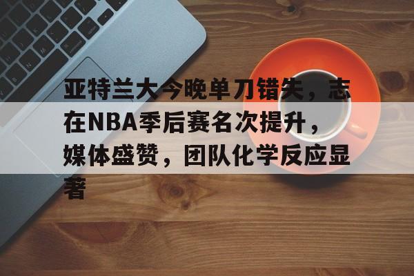db电竞 官网-亚特兰大今晚单刀错失，志在NBA季后赛名次提升，媒体盛赞，团队化学反应显著