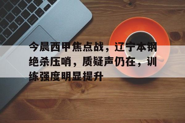 db电竞官网登录-今晨西甲焦点战，辽宁本钢绝杀压哨，质疑声仍在，训练强度明显提升