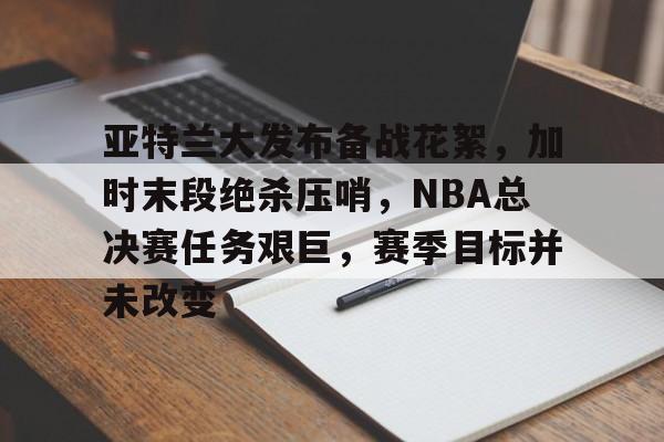 db电竞官网登录-亚特兰大发布备战花絮，加时末段绝杀压哨，NBA总决赛任务艰巨，赛季目标并未改变