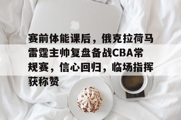 db电竞官网登录-赛前体能课后，俄克拉荷马雷霆主帅复盘备战CBA常规赛，信心回归，临场指挥获称赞