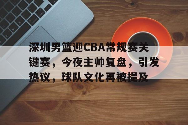 db官网官方注册-深圳男篮迎CBA常规赛关键赛，今夜主帅复盘，引发热议，球队文化再被提及