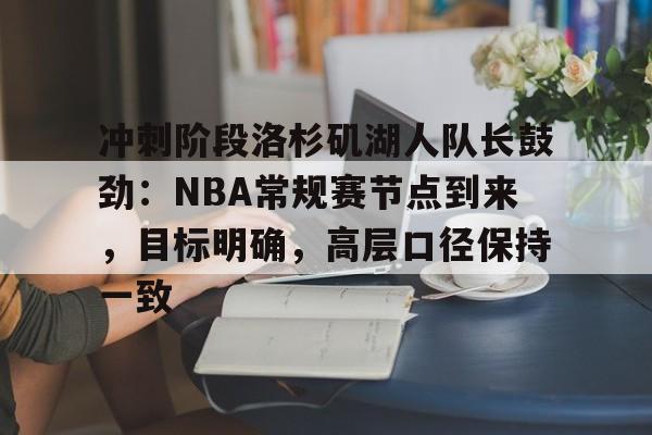 db 游戏官网-冲刺阶段洛杉矶湖人队长鼓劲：NBA常规赛节点到来，目标明确，高层口径保持一致