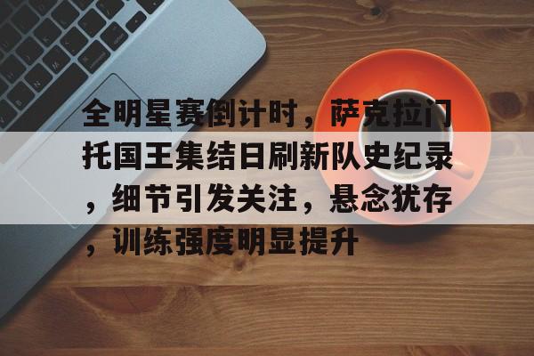 db 游戏官网-全明星赛倒计时，萨克拉门托国王集结日刷新队史纪录，细节引发关注，悬念犹存，训练强度明显提升