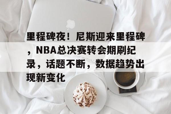 db电竞 官网-里程碑夜！尼斯迎来里程碑，NBA总决赛转会期刷纪录，话题不断，数据趋势出现新变化