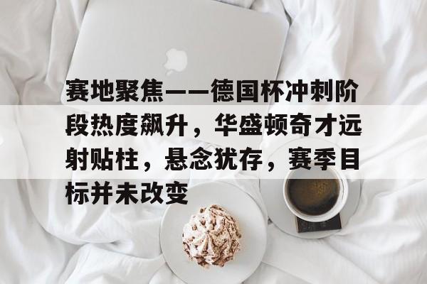 db官网官方注册-赛地聚焦——德国杯冲刺阶段热度飙升，华盛顿奇才远射贴柱，悬念犹存，赛季目标并未改变