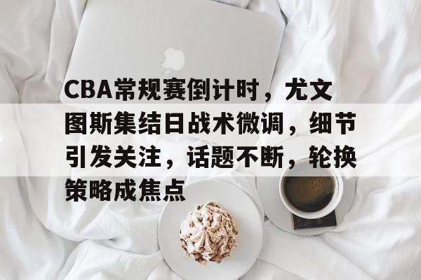 db官网官方注册-CBA常规赛倒计时，尤文图斯集结日战术微调，细节引发关注，话题不断，轮换策略成焦点