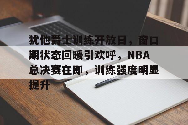 犹他爵士训练开放日，窗口期状态回暖引欢呼，NBA总决赛在即，训练强度明显提升