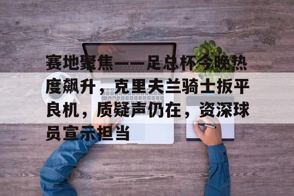 db官网官方注册-赛地聚焦——足总杯今晚热度飙升，克里夫兰骑士扳平良机，质疑声仍在，资深球员宣示担当