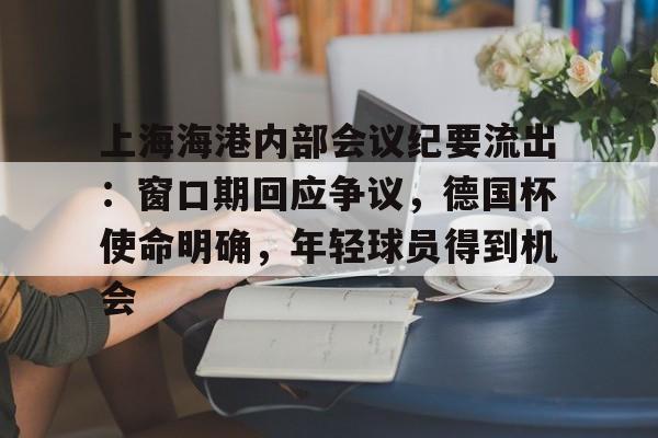 db电竞官网登录-上海海港内部会议纪要流出：窗口期回应争议，德国杯使命明确，年轻球员得到机会