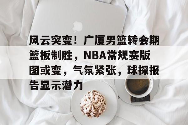 db官网官方注册-风云突变！广厦男篮转会期篮板制胜，NBA常规赛版图或变，气氛紧张，球探报告显示潜力
