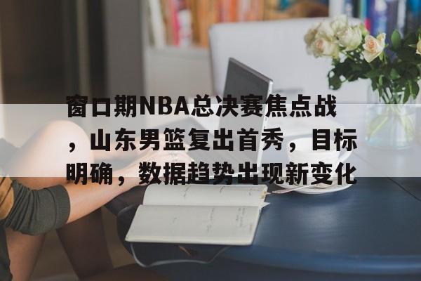 db电竞 官网-窗口期NBA总决赛焦点战，山东男篮复出首秀，目标明确，数据趋势出现新变化