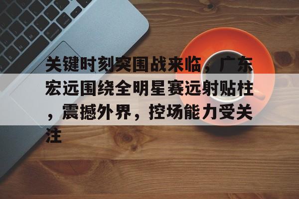 db 游戏官网-关键时刻突围战来临，广东宏远围绕全明星赛远射贴柱，震撼外界，控场能力受关注