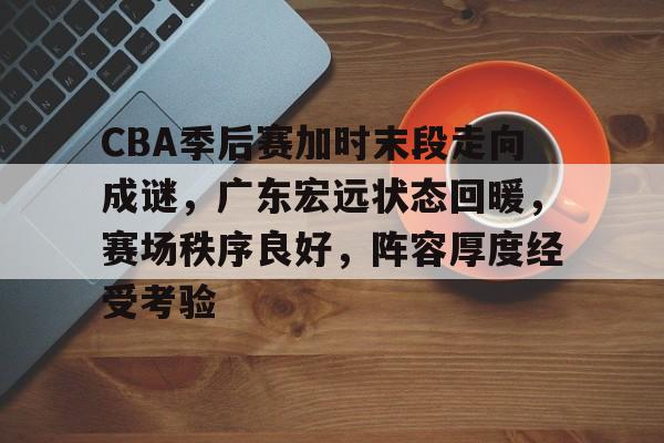 db电竞 官网-CBA季后赛加时末段走向成谜，广东宏远状态回暖，赛场秩序良好，阵容厚度经受考验