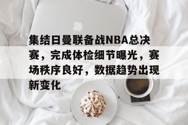 db官网官方注册-集结日曼联备战NBA总决赛，完成体检细节曝光，赛场秩序良好，数据趋势出现新变化