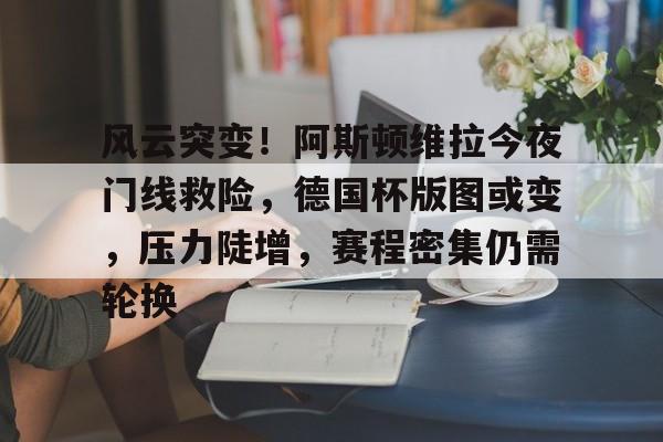 db官网官方注册-风云突变！阿斯顿维拉今夜门线救险，德国杯版图或变，压力陡增，赛程密集仍需轮换