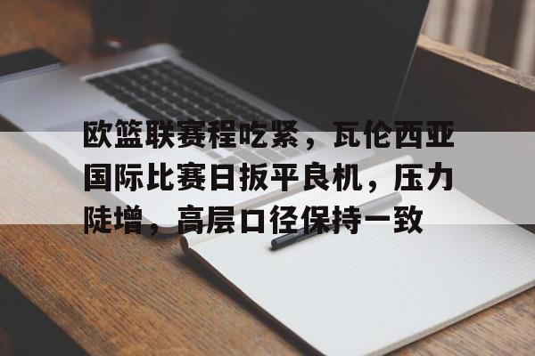 db官网官方注册-欧篮联赛程吃紧，瓦伦西亚国际比赛日扳平良机，压力陡增，高层口径保持一致