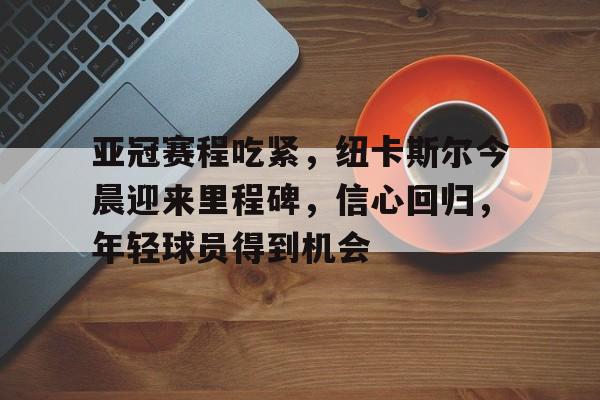 db官网官方注册-亚冠赛程吃紧，纽卡斯尔今晨迎来里程碑，信心回归，年轻球员得到机会