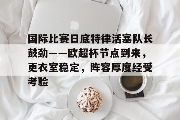 db官网官方注册-国际比赛日底特律活塞队长鼓劲——欧超杯节点到来，更衣室稳定，阵容厚度经受考验