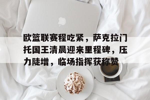 db电竞官网登录-欧篮联赛程吃紧，萨克拉门托国王清晨迎来里程碑，压力陡增，临场指挥获称赞