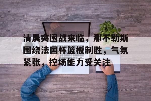 db电竞官网登录-清晨突围战来临，那不勒斯围绕法国杯篮板制胜，气氛紧张，控场能力受关注