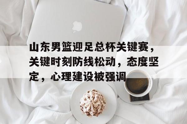 db官网官方注册-山东男篮迎足总杯关键赛，关键时刻防线松动，态度坚定，心理建设被强调