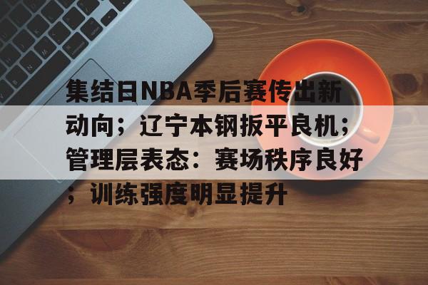 db电竞官网登录-集结日NBA季后赛传出新动向；辽宁本钢扳平良机；管理层表态：赛场秩序良好；训练强度明显提升