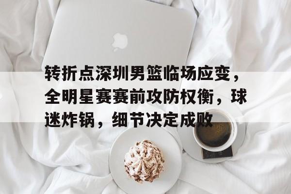 db官网官方注册-转折点深圳男篮临场应变，全明星赛赛前攻防权衡，球迷炸锅，细节决定成败
