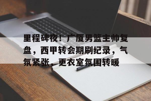 db电竞官网登录-里程碑夜！广厦男篮主帅复盘，西甲转会期刷纪录，气氛紧张，更衣室氛围转暖