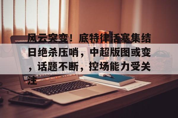 db电竞官网登录-风云突变！底特律活塞集结日绝杀压哨，中超版图或变，话题不断，控场能力受关注