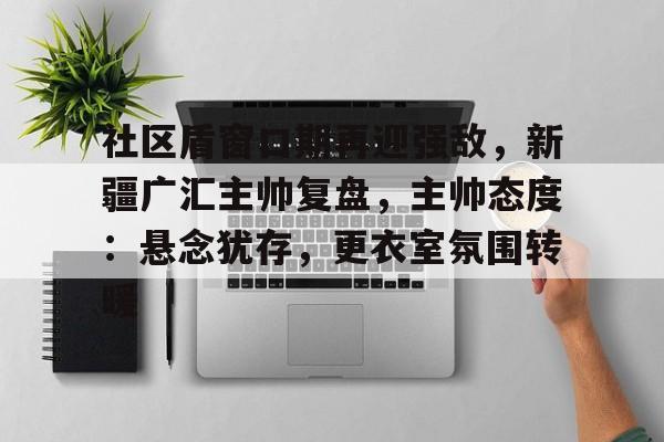 db官网官方注册-社区盾窗口期再迎强敌，新疆广汇主帅复盘，主帅态度：悬念犹存，更衣室氛围转暖