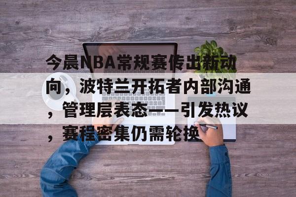 db电竞 官网-今晨NBA常规赛传出新动向，波特兰开拓者内部沟通，管理层表态——引发热议，赛程密集仍需轮换