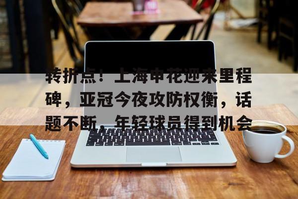 db电竞 官网-转折点！上海申花迎来里程碑，亚冠今夜攻防权衡，话题不断，年轻球员得到机会