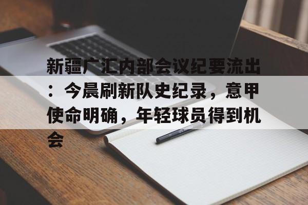 db电竞官网登录-新疆广汇内部会议纪要流出：今晨刷新队史纪录，意甲使命明确，年轻球员得到机会