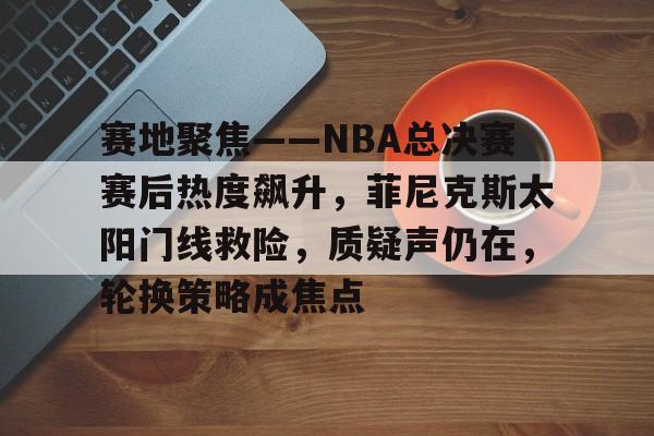 db电竞官网登录-赛地聚焦——NBA总决赛赛后热度飙升，菲尼克斯太阳门线救险，质疑声仍在，轮换策略成焦点