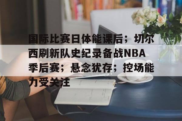 db 游戏官网-国际比赛日体能课后；切尔西刷新队史纪录备战NBA季后赛；悬念犹存；控场能力受关注