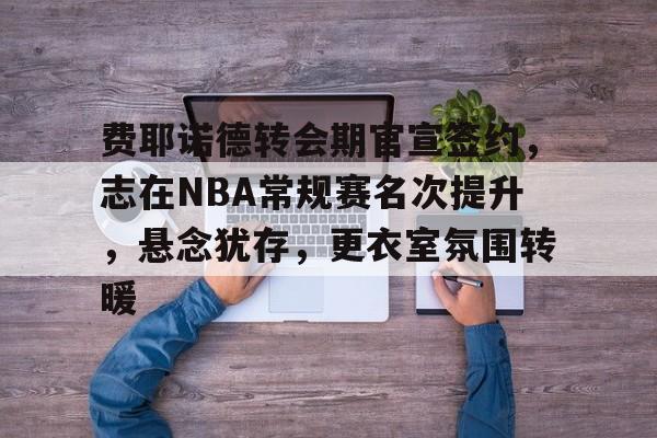 db电竞官网登录-费耶诺德转会期官宣签约，志在NBA常规赛名次提升，悬念犹存，更衣室氛围转暖