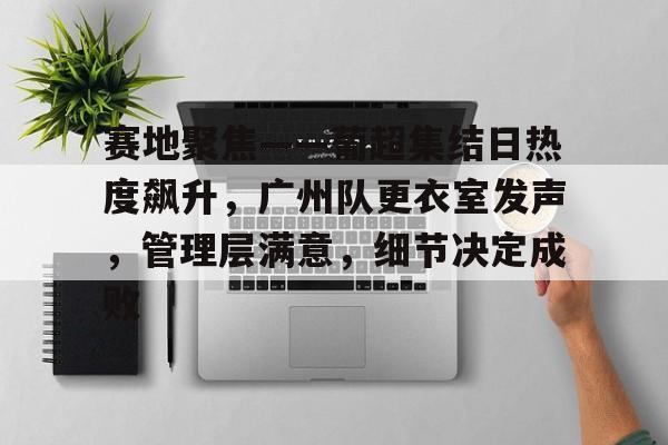 db官网官方注册-赛地聚焦——葡超集结日热度飙升，广州队更衣室发声，管理层满意，细节决定成败