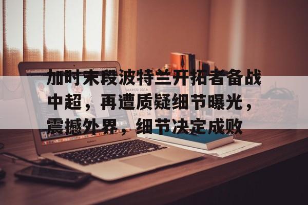 db官网官方注册-加时末段波特兰开拓者备战中超，再遭质疑细节曝光，震撼外界，细节决定成败